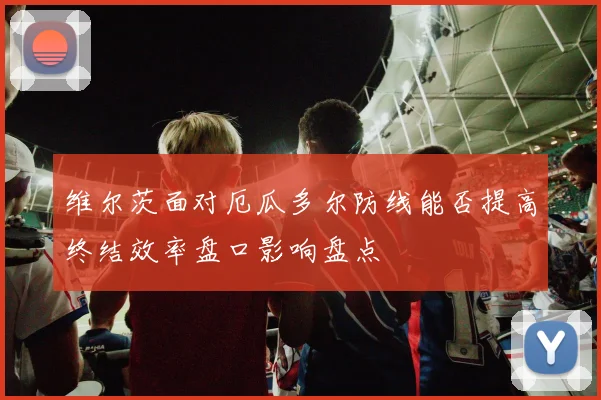 维尔茨面对厄瓜多尔防线能否提高终结效率盘口影响盘点