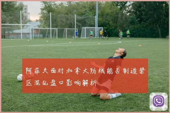 阿菲夫面对加拿大防线能否制造禁区混乱盘口影响解析
