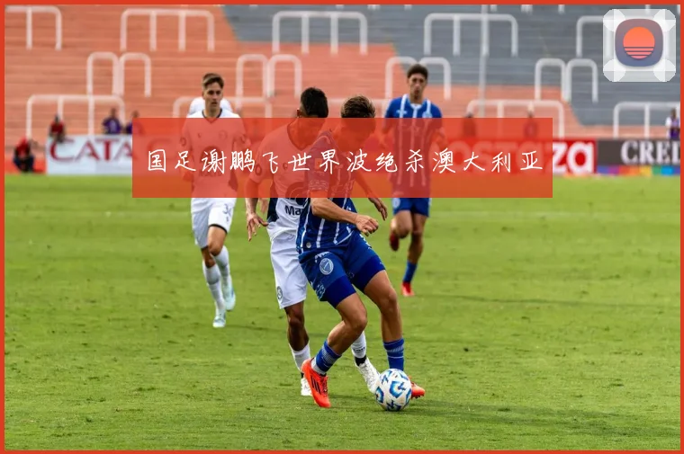 国足谢鹏飞世界波绝杀澳大利亚