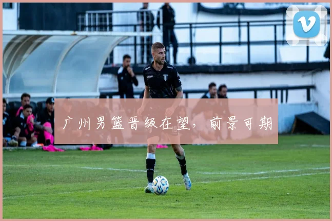 广州男篮晋级在望，前景可期
