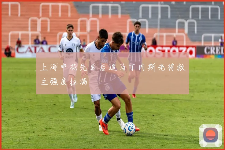 上海申花先丢后追马丁内斯老将救主强度拉满