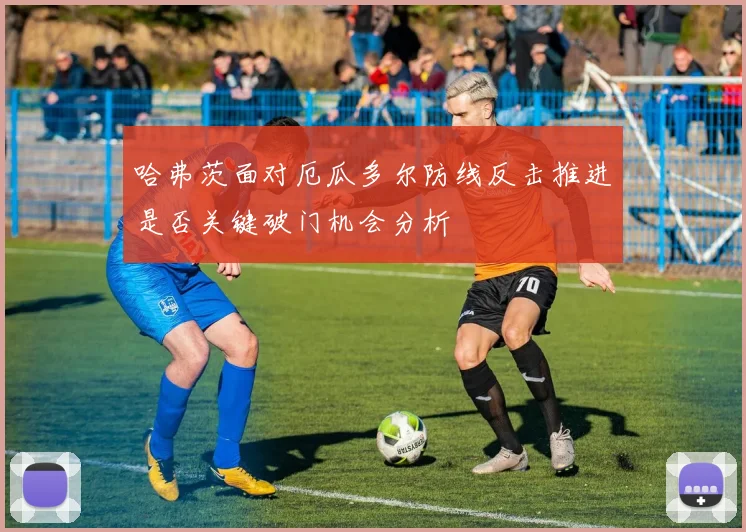哈弗茨面对厄瓜多尔防线反击推进是否关键破门机会分析