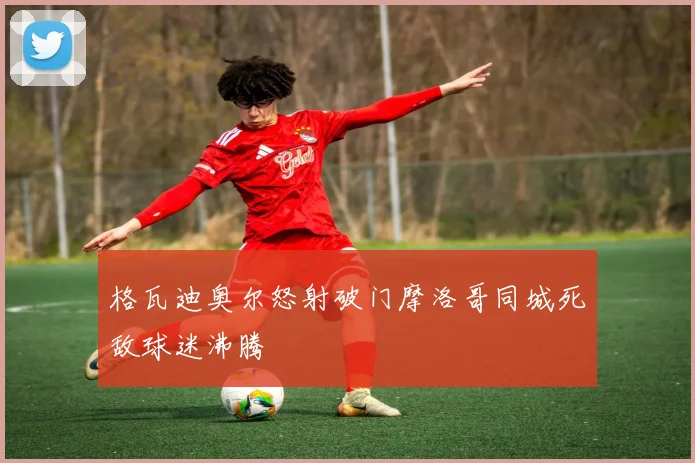 格瓦迪奥尔怒射破门摩洛哥同城死敌球迷沸腾