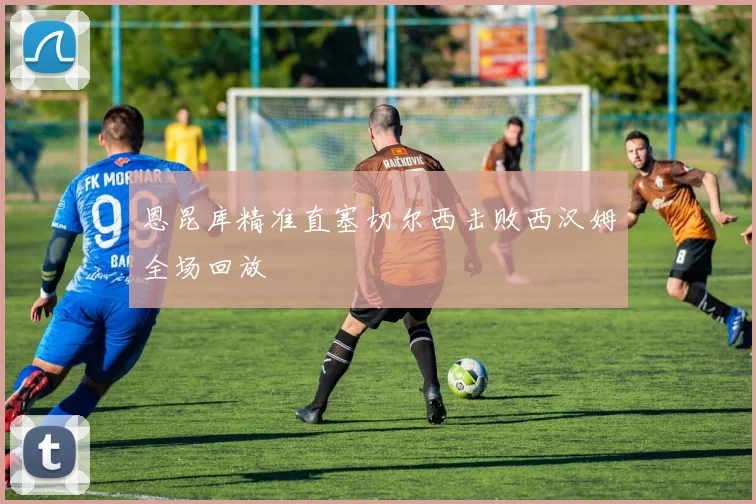 恩昆库精准直塞切尔西击败西汉姆全场回放