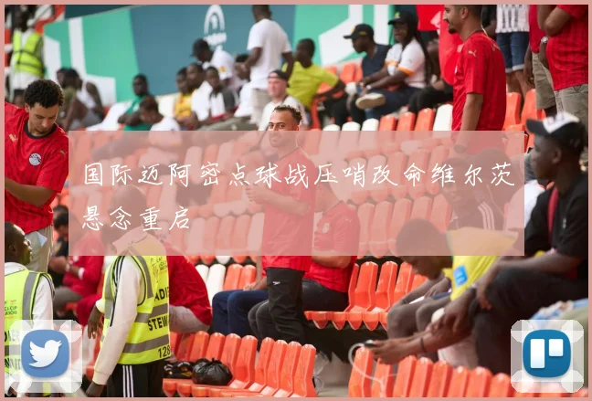 国际迈阿密点球战压哨改命维尔茨悬念重启