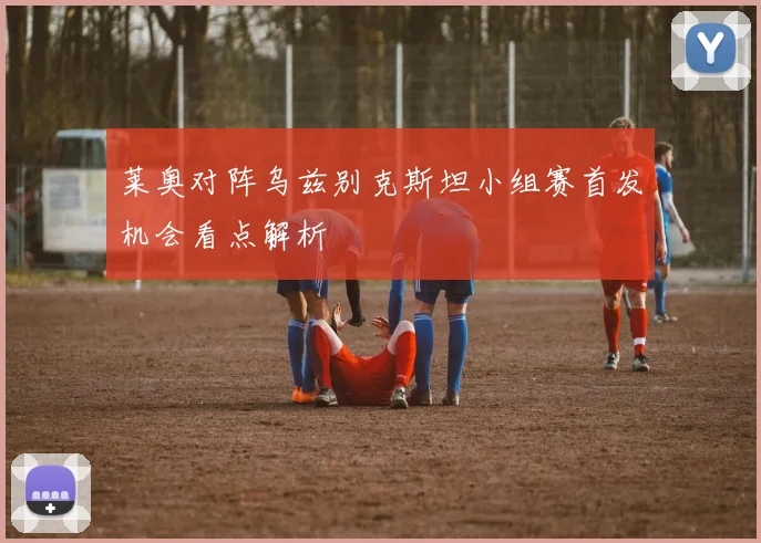 莱奥对阵乌兹别克斯坦小组赛首发机会看点解析