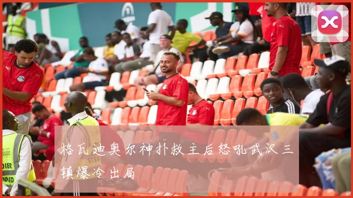 格瓦迪奥尔神扑救主后怒吼武汉三镇爆冷出局