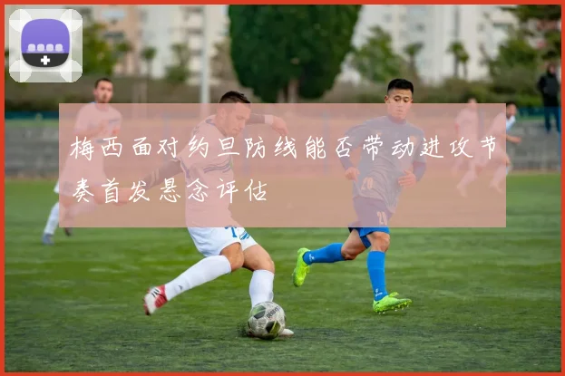 梅西面对约旦防线能否带动进攻节奏首发悬念评估