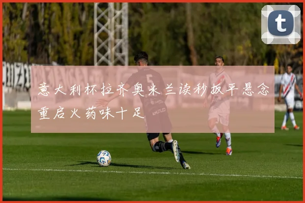 意大利杯拉齐奥米兰读秒扳平悬念重启火药味十足