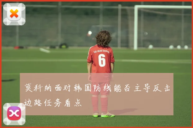 莫科纳面对韩国防线能否主导反击边路任务看点
