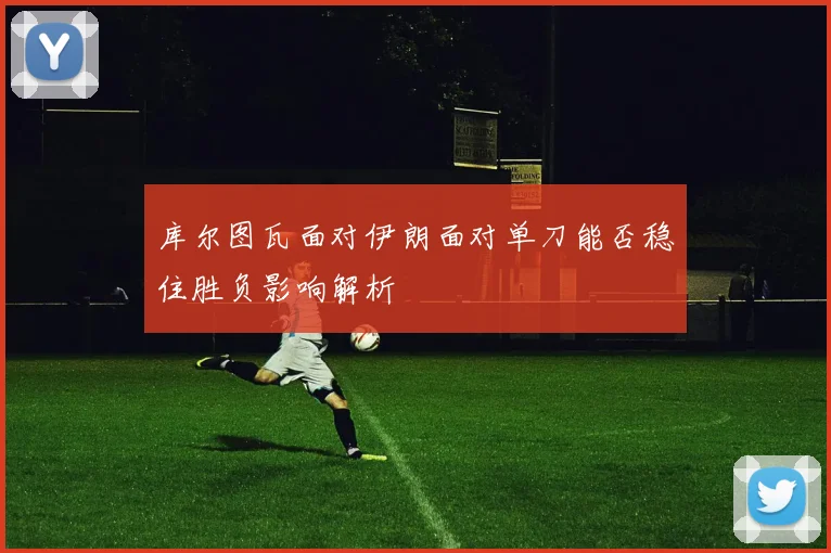 库尔图瓦面对伊朗面对单刀能否稳住胜负影响解析