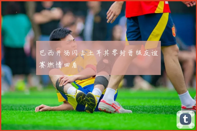 巴西开场闪击土耳其零封晋级友谊赛燃情回看