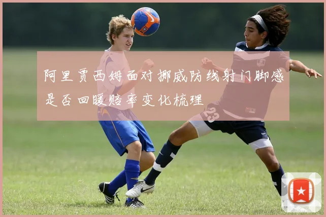 阿里贾西姆面对挪威防线射门脚感是否回暖赔率变化梳理