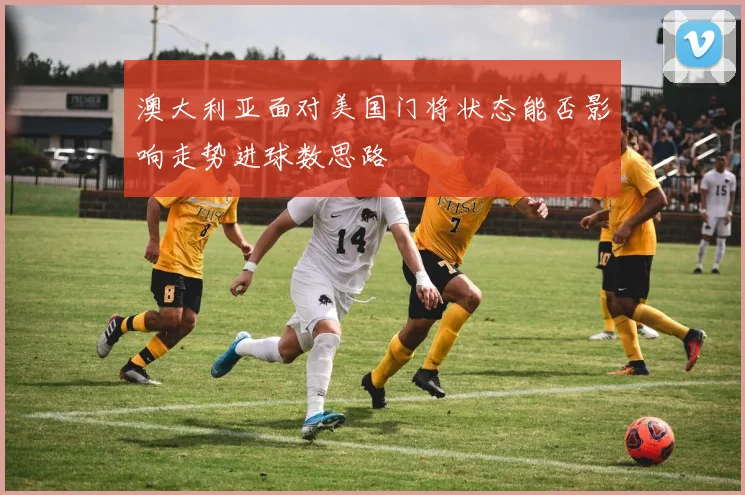 澳大利亚面对美国门将状态能否影响走势进球数思路